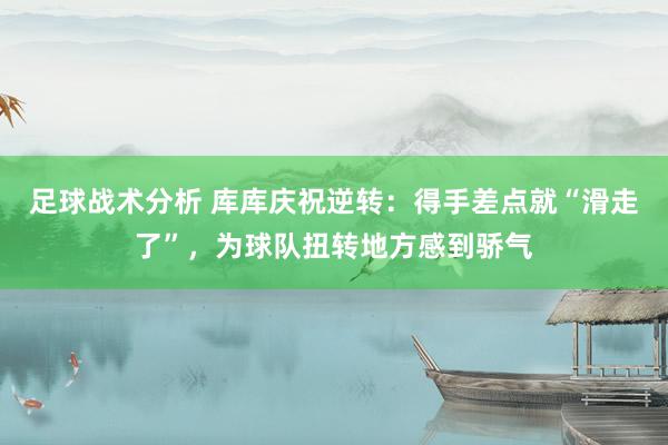 足球战术分析 库库庆祝逆转：得手差点就“滑走了”，为球队扭转地方感到骄气