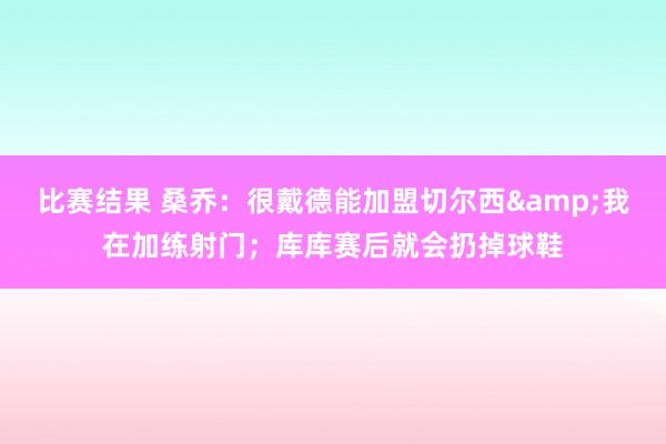 比赛结果 桑乔：很戴德能加盟切尔西&我在加练射门；库库赛后就会扔掉球鞋