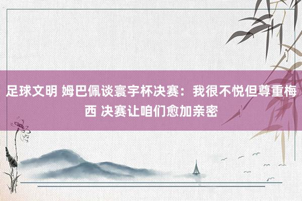 足球文明 姆巴佩谈寰宇杯决赛：我很不悦但尊重梅西 决赛让咱们愈加亲密