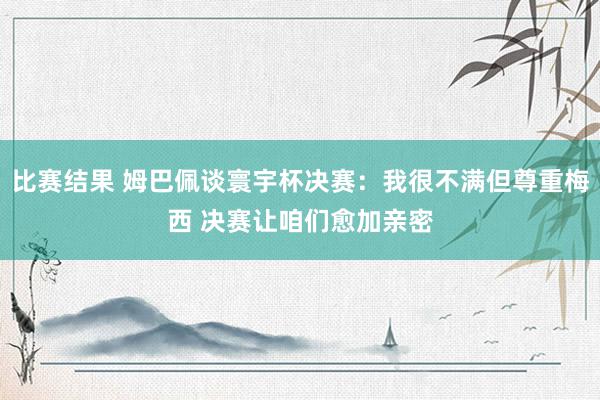 比赛结果 姆巴佩谈寰宇杯决赛：我很不满但尊重梅西 决赛让咱们愈加亲密