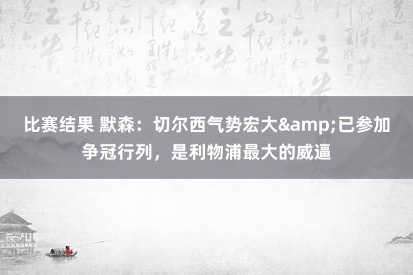 比赛结果 默森：切尔西气势宏大&已参加争冠行列，是利物浦最大的威逼