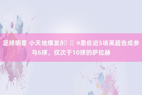 足球明星 小天地爆发😤恩佐近5场英超告成参与6球，仅次于10球的萨拉赫