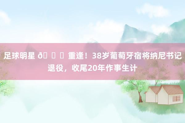 足球明星 👋重逢！38岁葡萄牙宿将纳尼书记退役，收尾20年作事生计