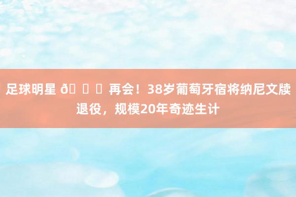 足球明星 👋再会！38岁葡萄牙宿将纳尼文牍退役，规模20年奇迹生计