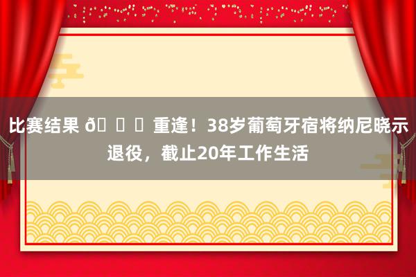 比赛结果 👋重逢！38岁葡萄牙宿将纳尼晓示退役，截止20年工作生活