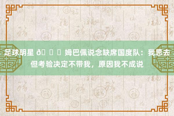 足球明星 👀姆巴佩说念缺席国度队：我思去但考验决定不带我，原因我不成说