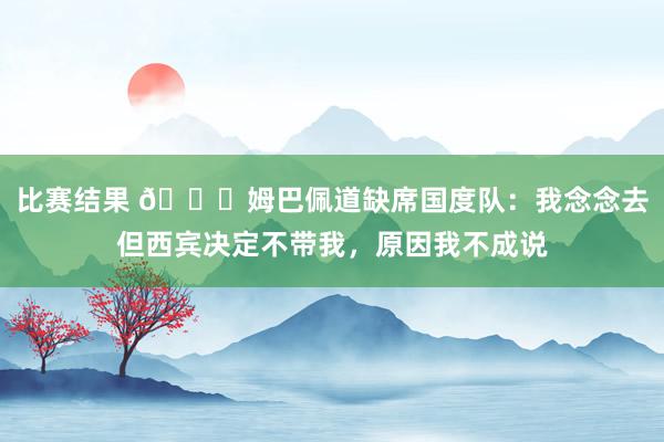 比赛结果 👀姆巴佩道缺席国度队：我念念去但西宾决定不带我，原因我不成说