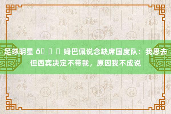 足球明星 👀姆巴佩说念缺席国度队：我思去但西宾决定不带我，原因我不成说