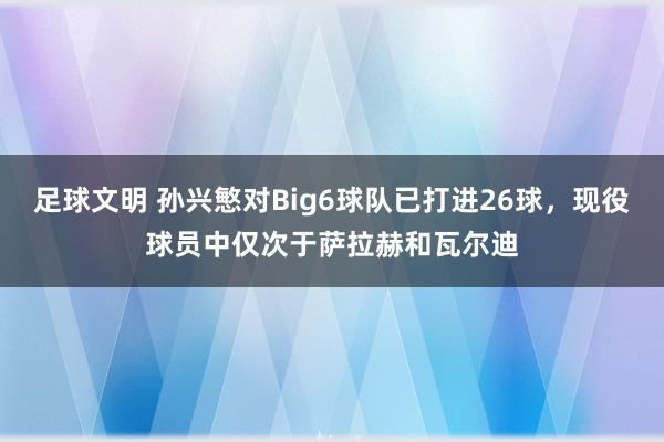 足球文明 孙兴慜对Big6球队已打进26球，现役球员中仅次于萨拉赫和瓦尔迪