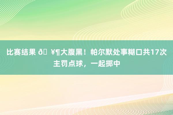 比赛结果 🥶大腹黑！帕尔默处事糊口共17次主罚点球，一起掷中