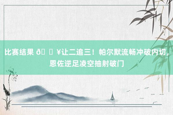 比赛结果 💥让二追三！帕尔默流畅冲破内切，恩佐逆足凌空抽射破门