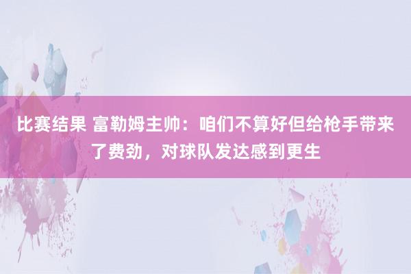 比赛结果 富勒姆主帅：咱们不算好但给枪手带来了费劲，对球队发达感到更生