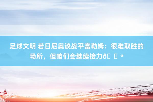 足球文明 若日尼奥谈战平富勒姆：很难取胜的场所，但咱们会继续接力💪