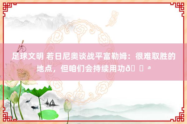 足球文明 若日尼奥谈战平富勒姆：很难取胜的地点，但咱们会持续用功💪