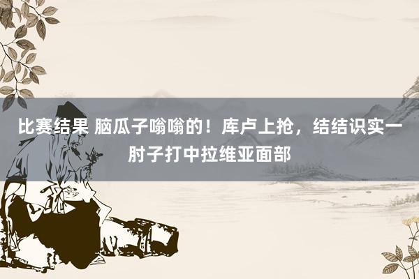 比赛结果 脑瓜子嗡嗡的！库卢上抢，结结识实一肘子打中拉维亚面部