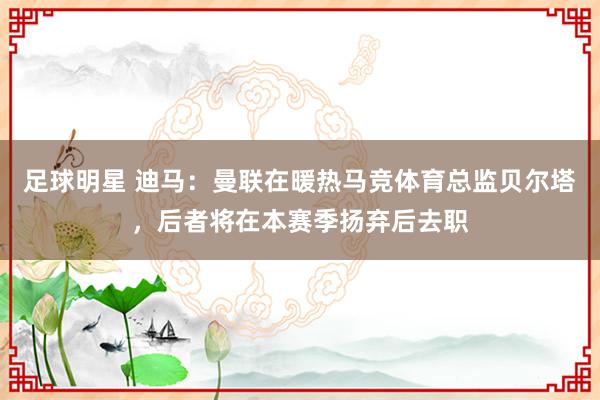 足球明星 迪马：曼联在暖热马竞体育总监贝尔塔，后者将在本赛季扬弃后去职