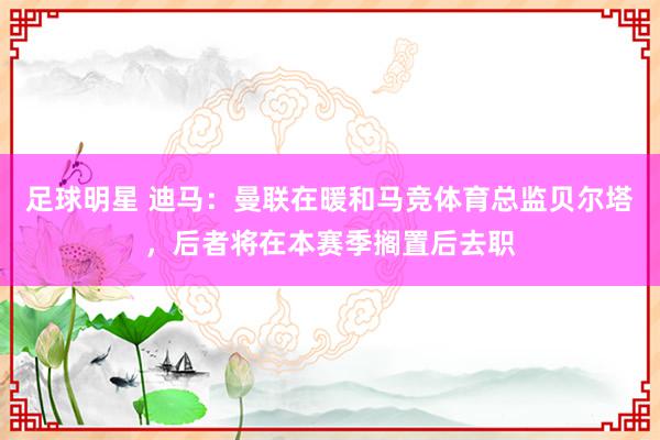 足球明星 迪马：曼联在暖和马竞体育总监贝尔塔，后者将在本赛季搁置后去职