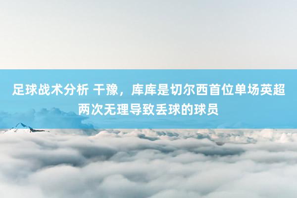 足球战术分析 干豫，库库是切尔西首位单场英超两次无理导致丢球的球员