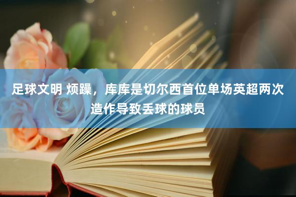 足球文明 烦躁，库库是切尔西首位单场英超两次造作导致丢球的球员