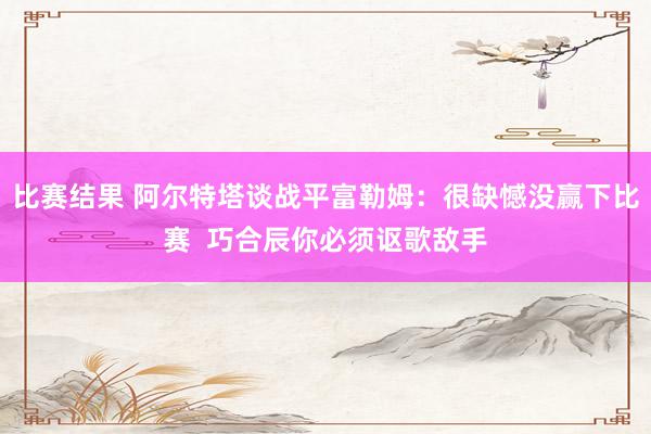 比赛结果 阿尔特塔谈战平富勒姆：很缺憾没赢下比赛  巧合辰你必须讴歌敌手