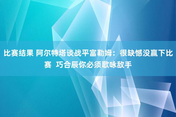 比赛结果 阿尔特塔谈战平富勒姆：很缺憾没赢下比赛  巧合辰你必须歌咏敌手