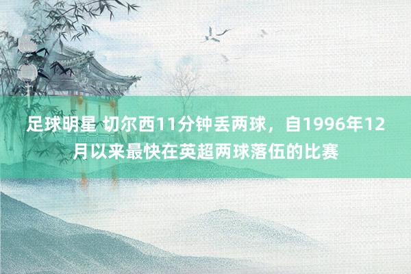 足球明星 切尔西11分钟丢两球，自1996年12月以来最快在英超两球落伍的比赛