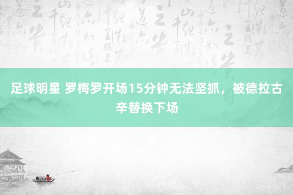 足球明星 罗梅罗开场15分钟无法坚抓，被德拉古辛替换下场