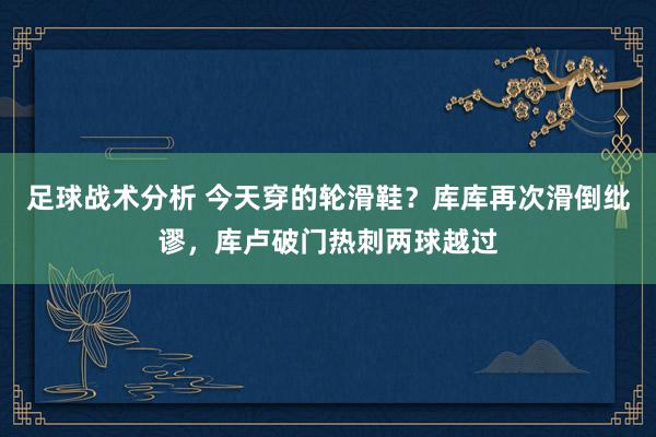 足球战术分析 今天穿的轮滑鞋？库库再次滑倒纰谬，库卢破门热刺两球越过