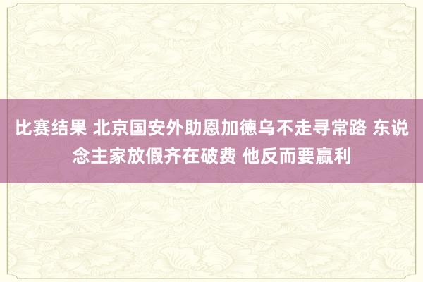 比赛结果 北京国安外助恩加德乌不走寻常路 东说念主家放假齐在破费 他反而要赢利