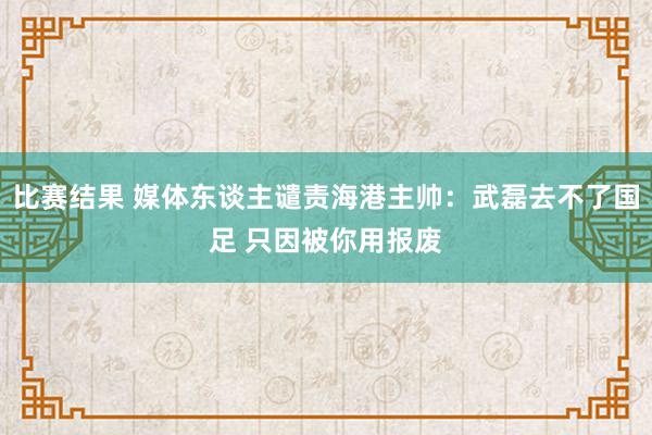 比赛结果 媒体东谈主谴责海港主帅：武磊去不了国足 只因被你用报废