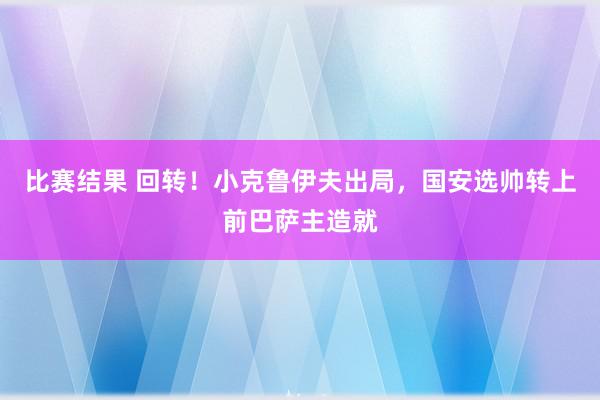 比赛结果 回转！小克鲁伊夫出局，国安选帅转上前巴萨主造就