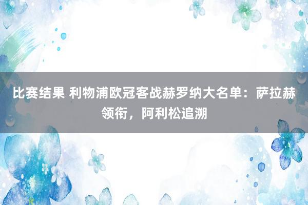 比赛结果 利物浦欧冠客战赫罗纳大名单：萨拉赫领衔，阿利松追溯