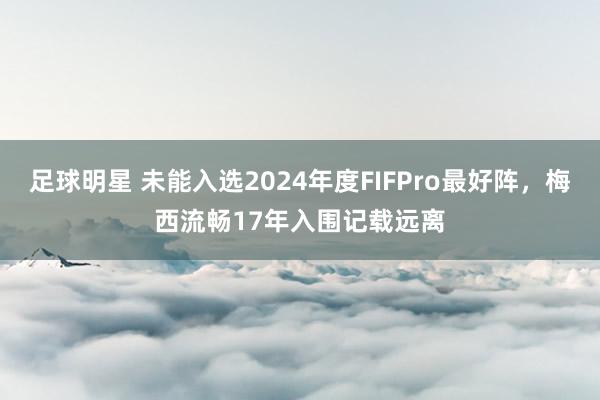 足球明星 未能入选2024年度FIFPro最好阵，梅西流畅17年入围记载远离