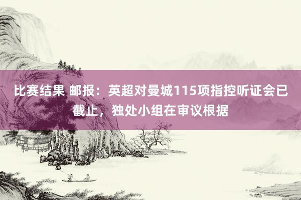 比赛结果 邮报：英超对曼城115项指控听证会已截止，独处小组在审议根据