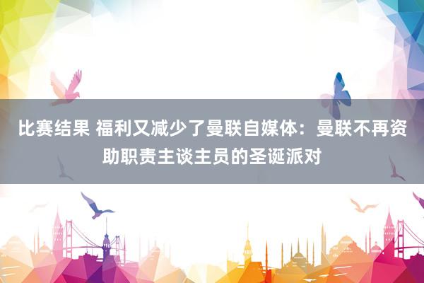 比赛结果 福利又减少了曼联自媒体：曼联不再资助职责主谈主员的圣诞派对