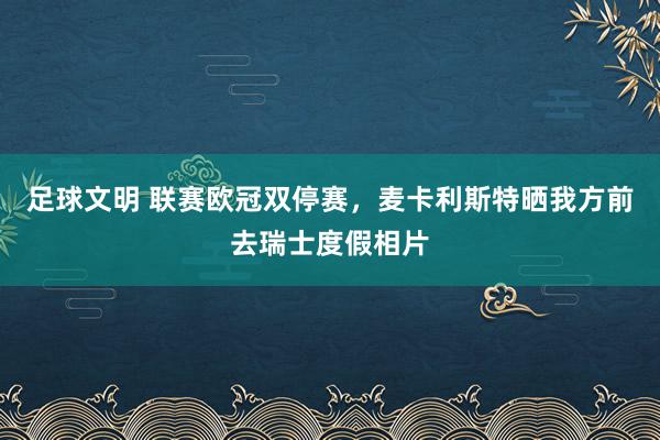 足球文明 联赛欧冠双停赛，麦卡利斯特晒我方前去瑞士度假相片