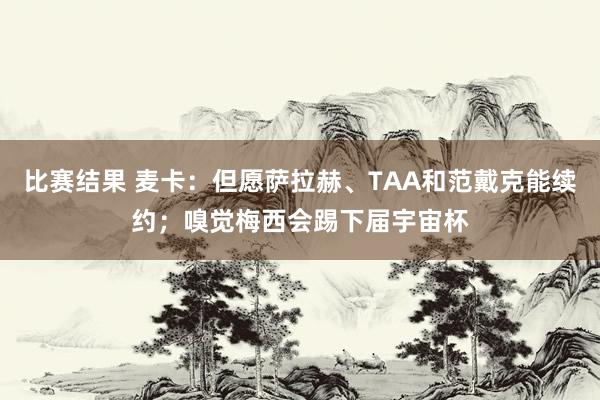 比赛结果 麦卡：但愿萨拉赫、TAA和范戴克能续约；嗅觉梅西会踢下届宇宙杯